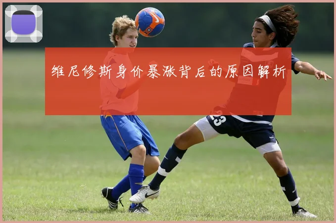 维尼修斯身价暴涨背后的原因解析