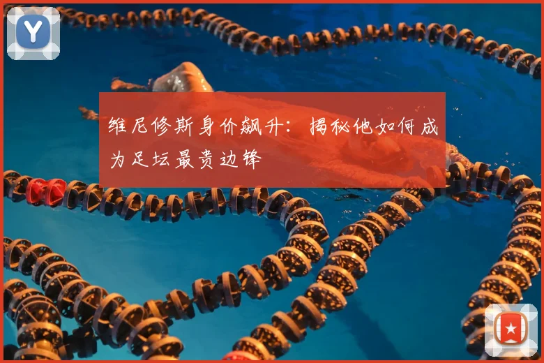 维尼修斯身价飙升：揭秘他如何成为足坛最贵边锋