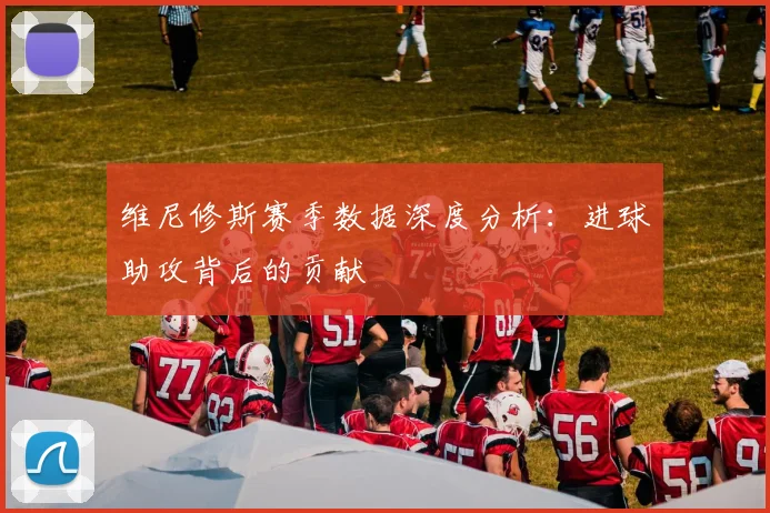 维尼修斯赛季数据深度分析：进球助攻背后的贡献