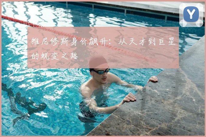 维尼修斯身价飙升:从天才到巨星的蜕变之路
