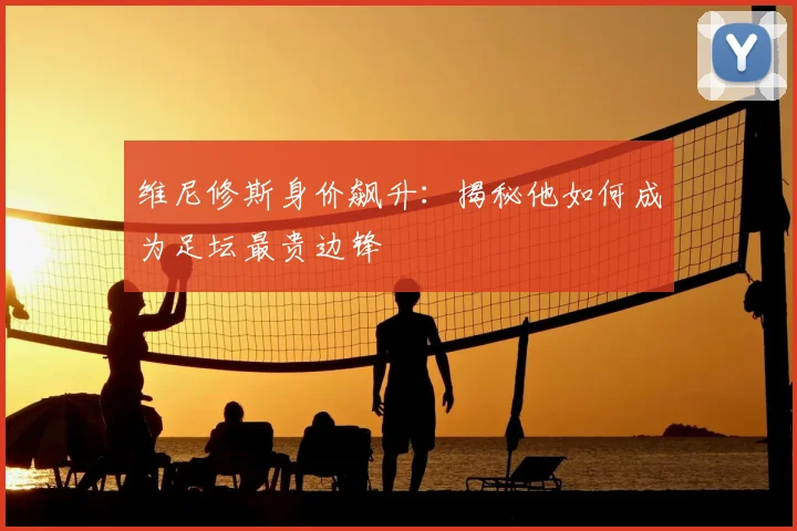 维尼修斯身价飙升：揭秘他如何成为足坛最贵边锋